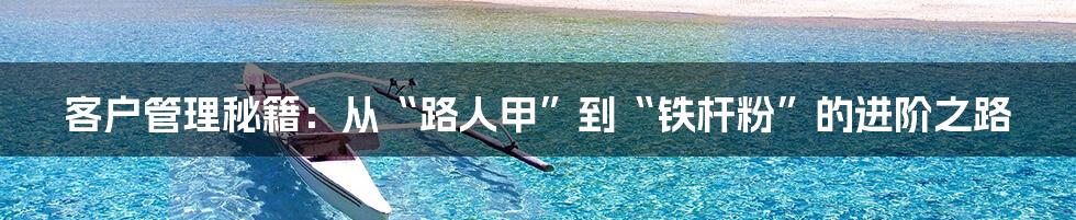 客户管理秘籍：从“路人甲”到“铁杆粉”的进阶之路