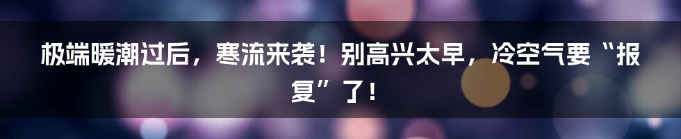 极端暖潮过后，寒流来袭！别高兴太早，冷空气要“报复”了！