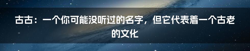 古古：一个你可能没听过的名字，但它代表着一个古老的文化