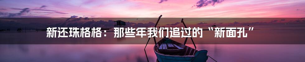 新还珠格格：那些年我们追过的“新面孔”