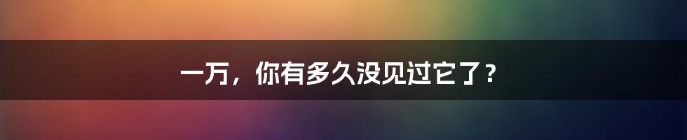 一万，你有多久没见过它了？