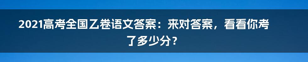 2021高考全国乙卷语文答案：来对答案，看看你考了多少分？