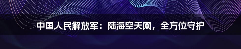 中国人民解放军：陆海空天网，全方位守护