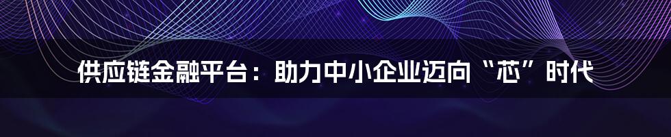 供应链金融平台：助力中小企业迈向“芯”时代