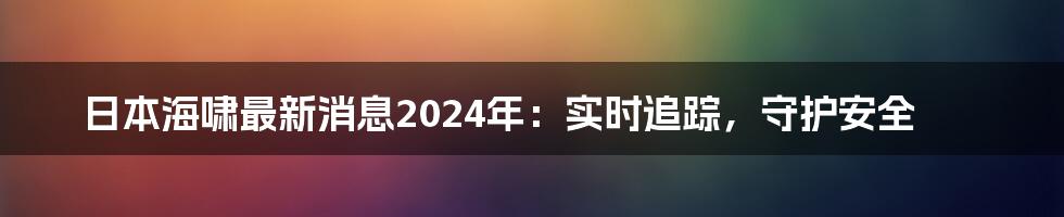 日本海啸最新消息2024年：实时追踪，守护安全