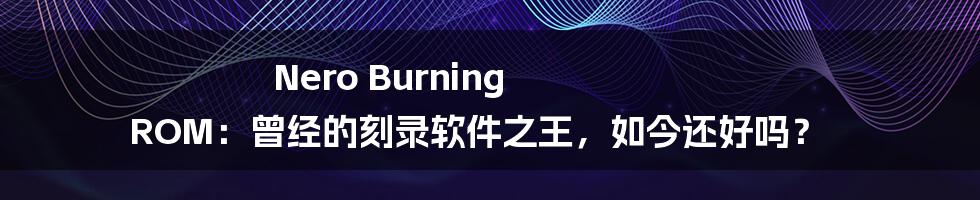 Nero Burning ROM：曾经的刻录软件之王，如今还好吗？