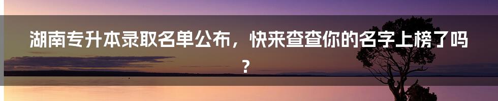 湖南专升本录取名单公布，快来查查你的名字上榜了吗？