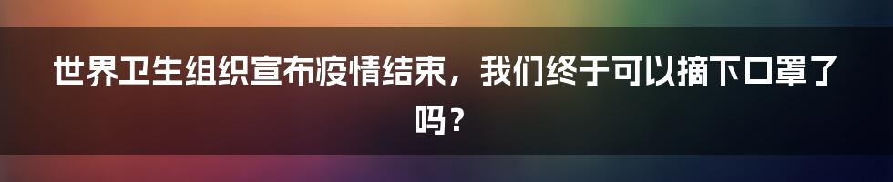 世界卫生组织宣布疫情结束，我们终于可以摘下口罩了吗？