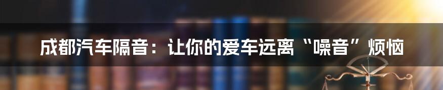 成都汽车隔音：让你的爱车远离“噪音”烦恼