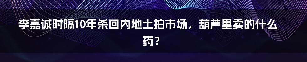 李嘉诚时隔10年杀回内地土拍市场，葫芦里卖的什么药？