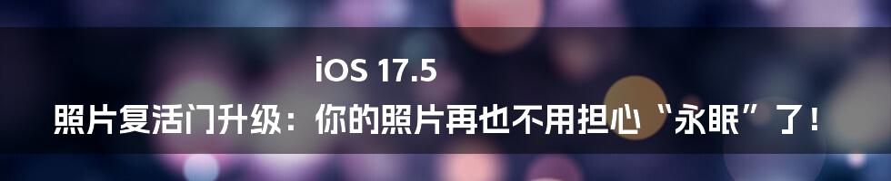 iOS 17.5 照片复活门升级：你的照片再也不用担心“永眠”了！