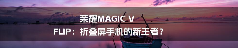 荣耀MAGIC V FLIP：折叠屏手机的新王者？