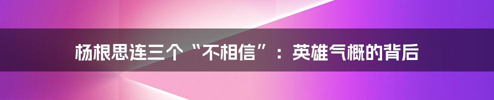 杨根思连三个“不相信”：英雄气概的背后