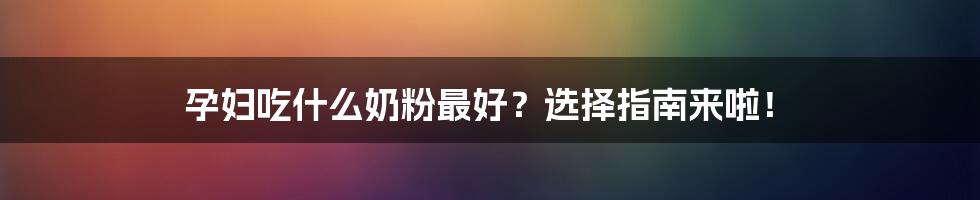 孕妇吃什么奶粉最好？选择指南来啦！