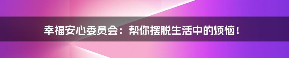 幸福安心委员会：帮你摆脱生活中的烦恼！