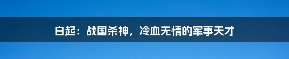 白起：战国杀神，冷血无情的军事天才