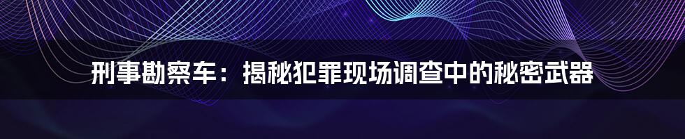 刑事勘察车：揭秘犯罪现场调查中的秘密武器