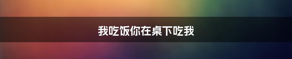 我吃饭你在桌下吃我