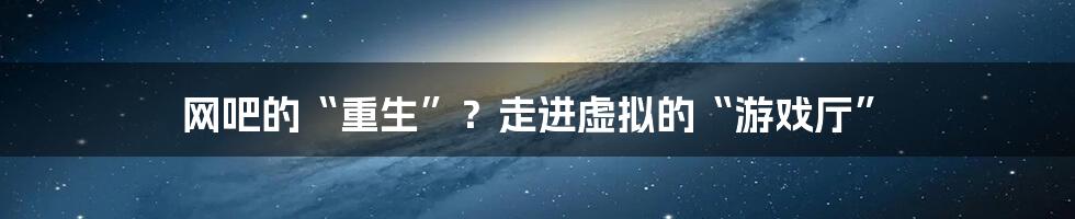 网吧的“重生”？走进虚拟的“游戏厅”