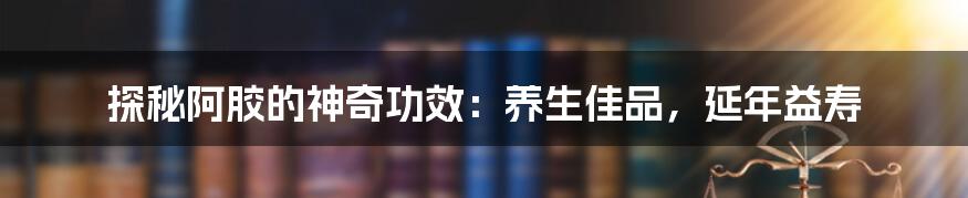 探秘阿胶的神奇功效：养生佳品，延年益寿