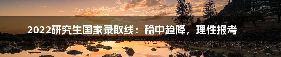 2022研究生国家录取线：稳中趋降，理性报考