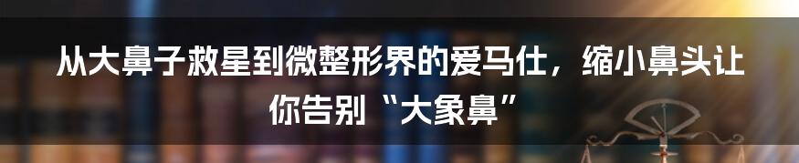 从大鼻子救星到微整形界的爱马仕，缩小鼻头让你告别“大象鼻”