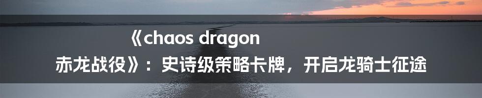 《chaos dragon 赤龙战役》：史诗级策略卡牌，开启龙骑士征途