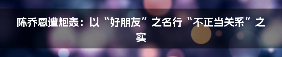 陈乔恩遭炮轰：以“好朋友”之名行“不正当关系”之实