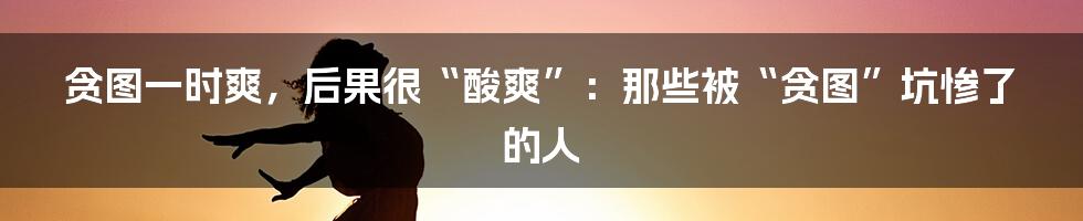 贪图一时爽，后果很“酸爽”：那些被“贪图”坑惨了的人