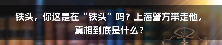 铁头，你这是在“铁头”吗？上海警方带走他，真相到底是什么？