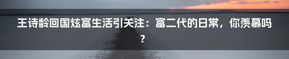 王诗龄回国炫富生活引关注：富二代的日常，你羡慕吗？