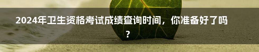 2024年卫生资格考试成绩查询时间，你准备好了吗？