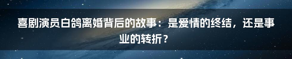 喜剧演员白鸽离婚背后的故事：是爱情的终结，还是事业的转折？