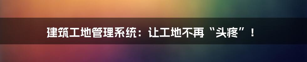 建筑工地管理系统：让工地不再“头疼”！