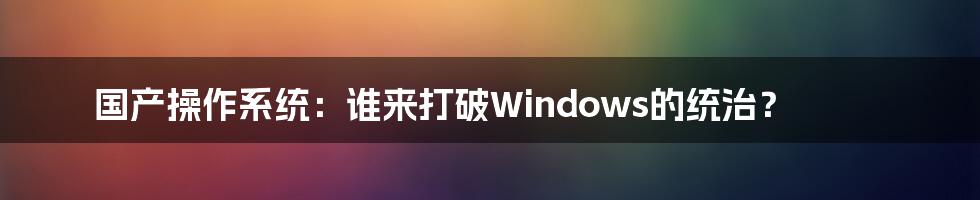 国产操作系统：谁来打破Windows的统治？