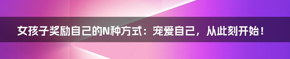 女孩子奖励自己的N种方式：宠爱自己，从此刻开始！