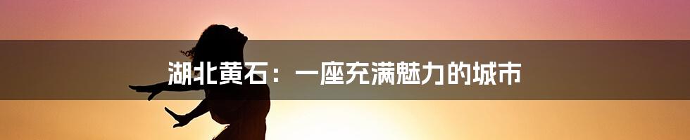 湖北黄石：一座充满魅力的城市