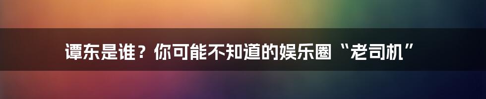 谭东是谁？你可能不知道的娱乐圈“老司机”