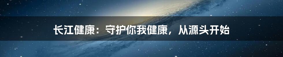 长江健康：守护你我健康，从源头开始