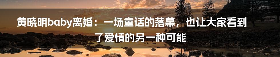 黄晓明baby离婚：一场童话的落幕，也让大家看到了爱情的另一种可能