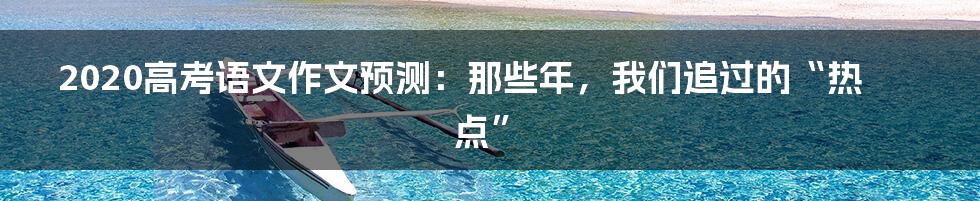 2020高考语文作文预测：那些年，我们追过的“热点”