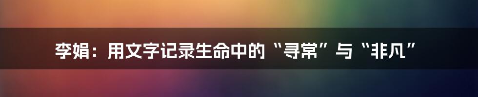 李娟：用文字记录生命中的“寻常”与“非凡”