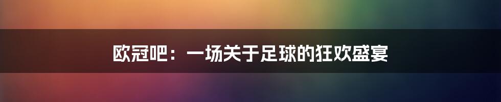 欧冠吧：一场关于足球的狂欢盛宴