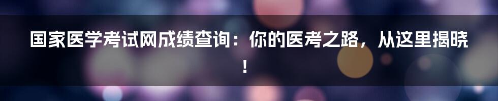 国家医学考试网成绩查询：你的医考之路，从这里揭晓！