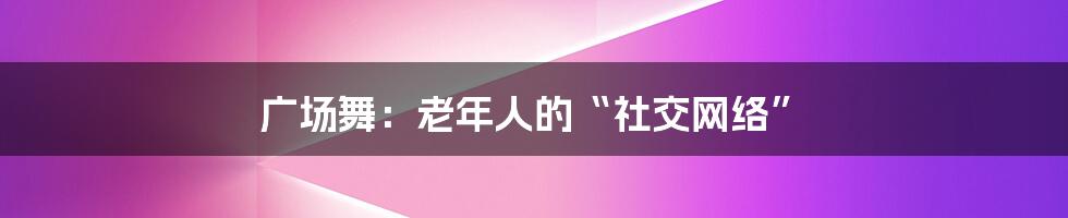 广场舞：老年人的“社交网络”