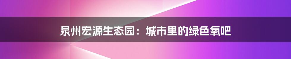 泉州宏源生态园：城市里的绿色氧吧