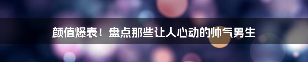 颜值爆表！盘点那些让人心动的帅气男生