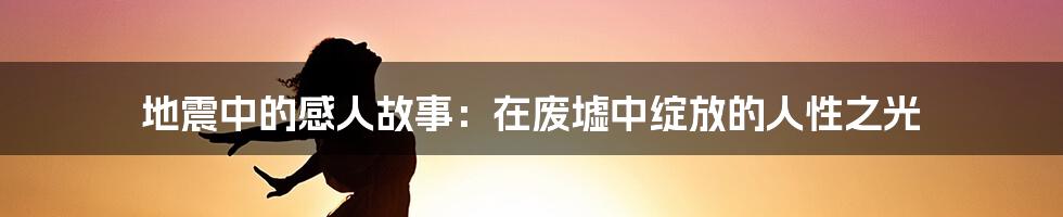 地震中的感人故事：在废墟中绽放的人性之光