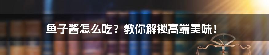 鱼子酱怎么吃？教你解锁高端美味！