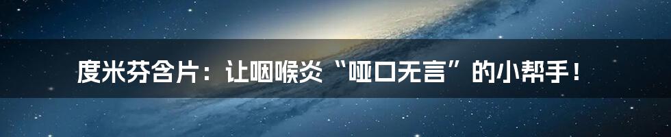 度米芬含片：让咽喉炎“哑口无言”的小帮手！